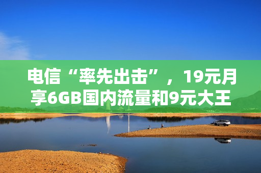 电信“率先出击”，19元月享6GB国内流量和9元大王卡哪个更适合呢