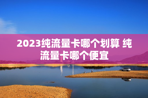 2023纯流量卡哪个划算 纯流量卡哪个便宜