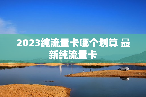 2023纯流量卡哪个划算 最新纯流量卡