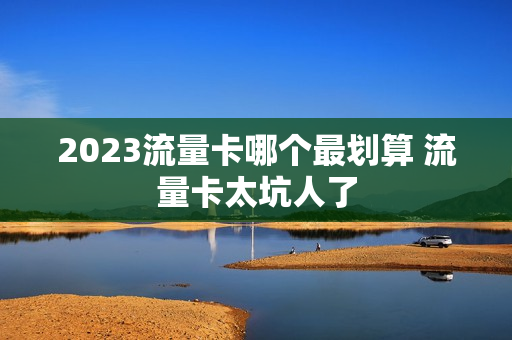 2023流量卡哪个最划算 流量卡太坑人了