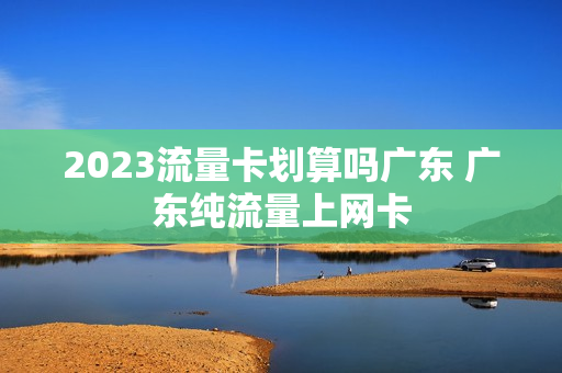 2023流量卡划算吗广东 广东纯流量上网卡