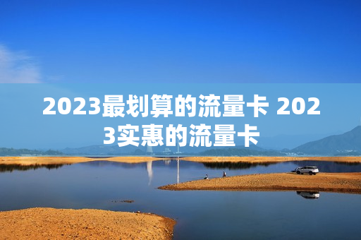 2023最划算的流量卡 2023实惠的流量卡