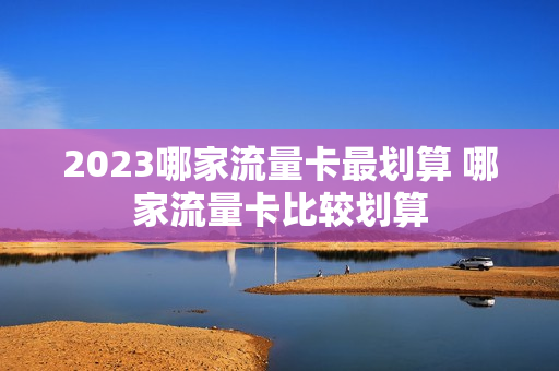 2023哪家流量卡最划算 哪家流量卡比较划算