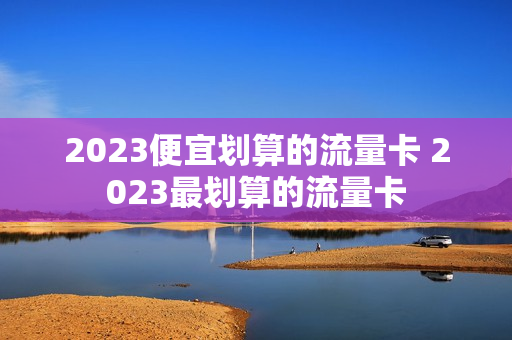 2023便宜划算的流量卡 2023最划算的流量卡
