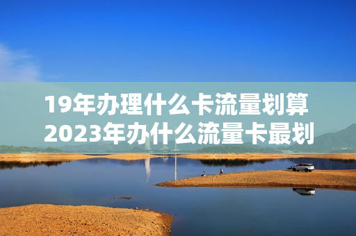 19年办理什么卡流量划算 2023年办什么流量卡最划算