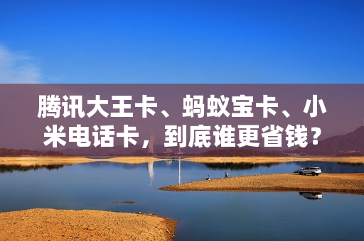 腾讯大王卡、蚂蚁宝卡、小米电话卡，到底谁更省钱？