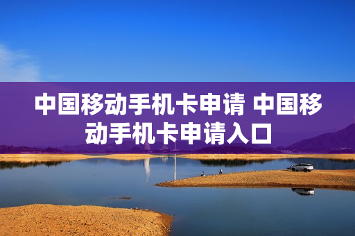 ﻿中国移动手机卡申请 中国移动手机卡申请入口