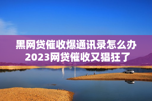 黑网贷催收爆通讯录怎么办 2023网贷催收又猖狂了