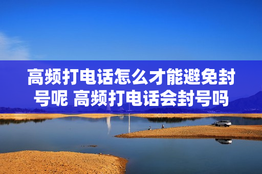 高频打电话怎么才能避免封号呢 高频打电话会封号吗