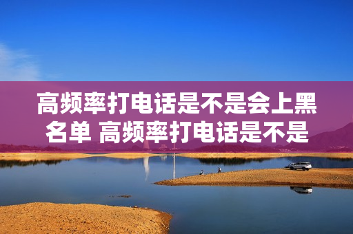 高频率打电话是不是会上黑名单 高频率打电话是不是会上黑名单了