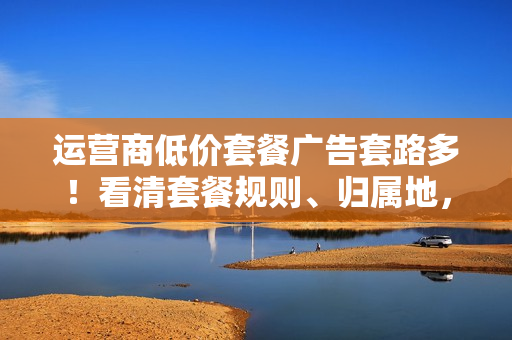 运营商低价套餐广告套路多！看清套餐规则、归属地，避免被物联网卡忽悠