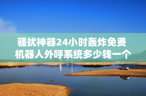 骚扰神器24小时轰炸免费 机器人外呼系统多少钱一个月