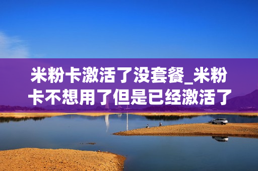米粉卡激活了没套餐_米粉卡不想用了但是已经激活了怎么办
