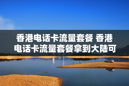 香港电话卡流量套餐 香港电话卡流量套餐拿到大陆可以用吗