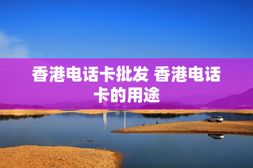 香港电话卡批发 香港电话卡的用途