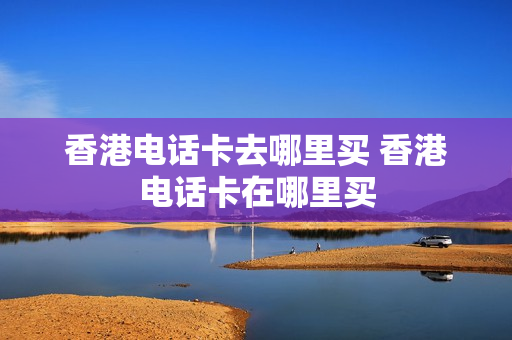 香港电话卡去哪里买 香港电话卡在哪里买