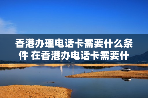 香港办理电话卡需要什么条件 在香港办电话卡需要什么