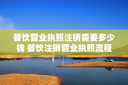 餐饮营业执照注销需要多少钱 餐饮注销营业执照流程得交多少税钱