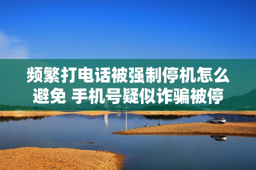 频繁打电话被强制停机怎么避免 手机号疑似诈骗被停机怎么解决