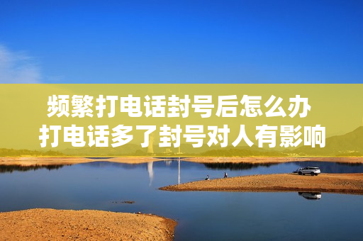 频繁打电话封号后怎么办 打电话多了封号对人有影响没有