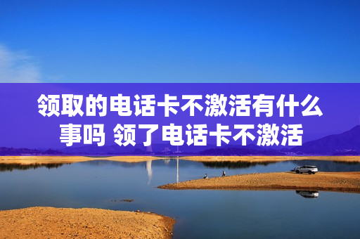 领取的电话卡不激活有什么事吗 领了电话卡不激活