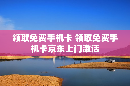领取免费手机卡 领取免费手机卡京东上门激活