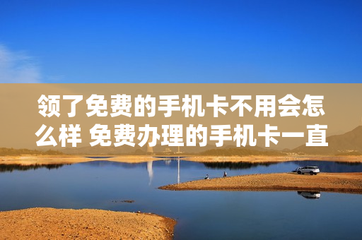 领了免费的手机卡不用会怎么样 免费办理的手机卡一直不用有影响吗