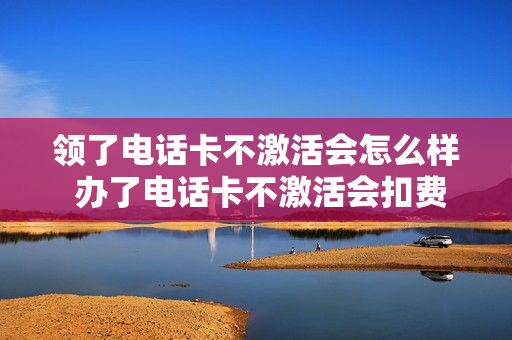 领了电话卡不激活会怎么样 办了电话卡不激活会扣费吗