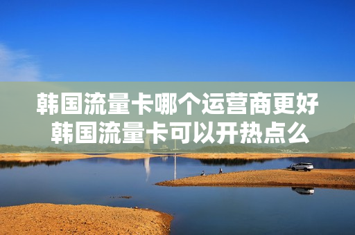 韩国流量卡哪个运营商更好 韩国流量卡可以开热点么