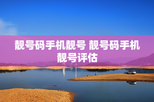 靓号码手机靓号 靓号码手机靓号评估