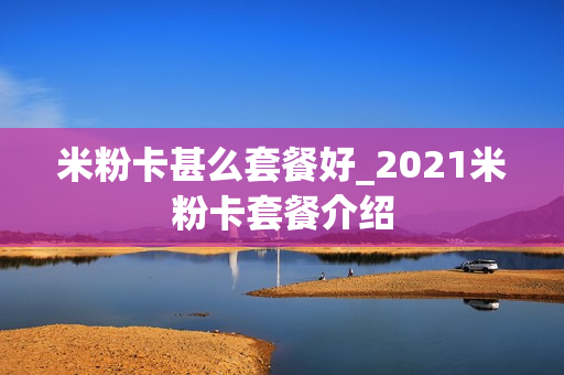 米粉卡甚么套餐好_2021米粉卡套餐介绍