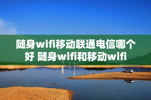 随身wifi移动联通电信哪个好 随身wifi和移动wifi