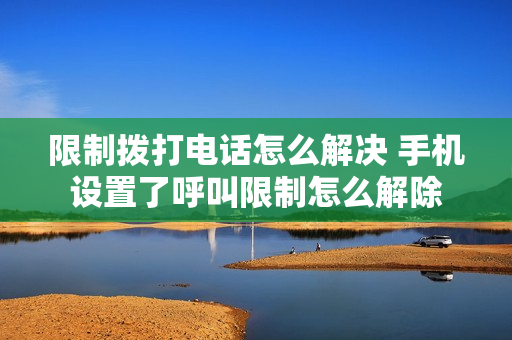 限制拨打电话怎么解决 手机设置了呼叫限制怎么解除