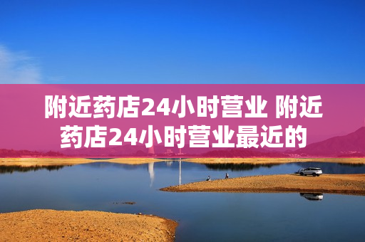 附近药店24小时营业 附近药店24小时营业最近的