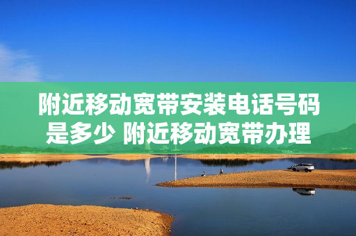 附近移动宽带安装电话号码是多少 附近移动宽带办理网点电话