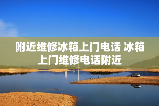 附近维修冰箱上门电话 冰箱上门维修电话附近