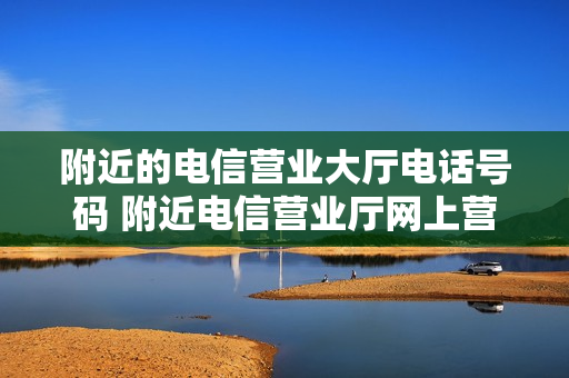 附近的电信营业大厅电话号码 附近电信营业厅网上营业厅