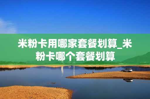 米粉卡用哪家套餐划算_米粉卡哪个套餐划算