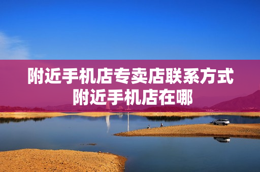 附近手机店专卖店联系方式 附近手机店在哪