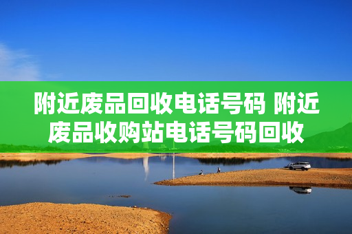 附近废品回收电话号码 附近废品收购站电话号码回收