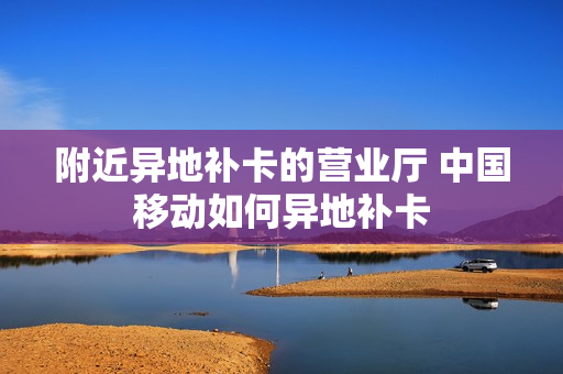 附近异地补卡的营业厅 中国移动如何异地补卡
