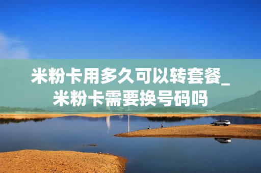 米粉卡用多久可以转套餐_米粉卡需要换号码吗
