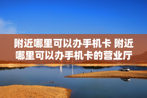 附近哪里可以办手机卡 附近哪里可以办手机卡的营业厅