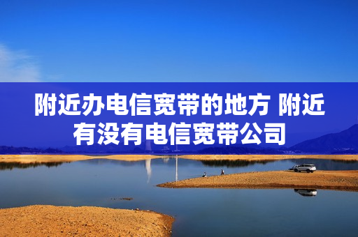 附近办电信宽带的地方 附近有没有电信宽带公司