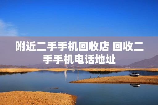 附近二手手机回收店 回收二手手机电话地址