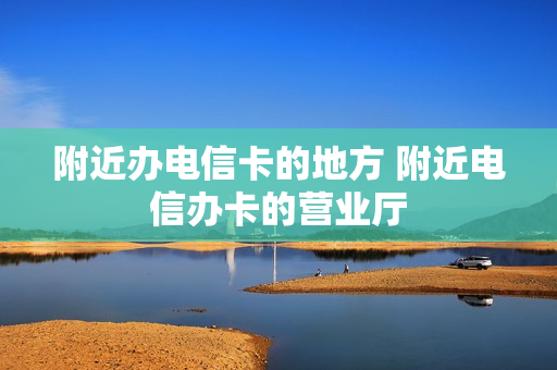 附近办电信卡的地方 附近电信办卡的营业厅