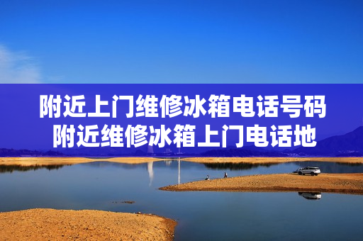 附近上门维修冰箱电话号码 附近维修冰箱上门电话地址
