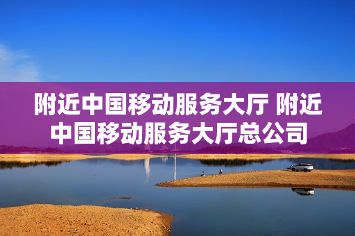 附近中国移动服务大厅 附近中国移动服务大厅总公司