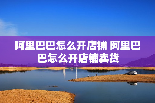 阿里巴巴怎么开店铺 阿里巴巴怎么开店铺卖货