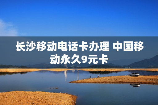 长沙移动电话卡办理 中国移动永久9元卡